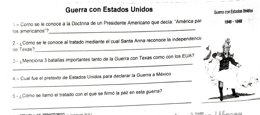 Guerra con Estados Unidos 
Guerra con Estados Unidos 
1.- Como se le conoce a la Doctrina de un Presidente Americano que decía: "América par. 1846 - 1848 
los americanos"? 
_ 
2-¿Cómo se le conoce al tratado mediante el cual Santa Anna reconoce la independenci 
de Texas? 
_ 
_ 
3.- ¿Menciona 3 batallas importantes tanto de la Guerra con Texas como con los EUA? 
_ 
4.- Cual fue el pretexto de Estados Unidos para declarar la Guerra a México 
5.- ¿Cómo se llamó el tratado con el que se firmó la paz en esta guerra? 
_ 
nows