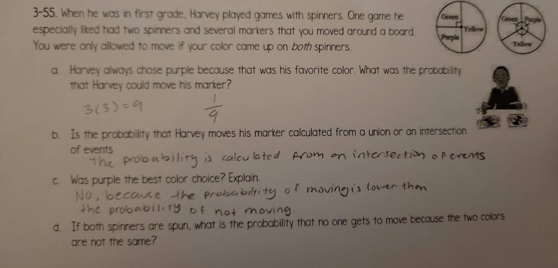 3-55. When he was in first grade, Harvey played games with spinners. One game he 
especially liked had two spinners and several markers that you moved around a board. 
You were only allowed to move if your color came up on both spinners. 
a. Harvey always chose purple because that was his favorite color. What was the probability 
that Harvey could move his marker? 
b. Is the probability that Harvey moves his marker calculated from a union or an intersection 
of events 
c. Was purple the best color choice? Explain 
d. If both spinners are spun, what is the probability that no one gets to move because the two colors 
are not the same?