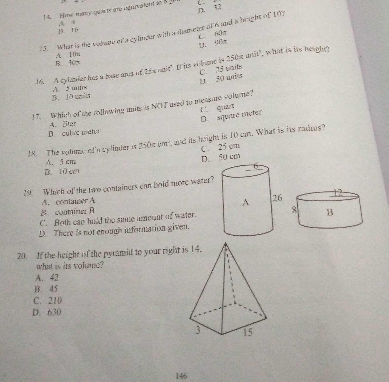 D. 32
14. How many quarts are equivalent to 8 g C.
A. 4
B. 16
15. What is the volume of a cylinder with a diameter of 6 and a height of 10?
C. 60π
D. 90π
A. 10π
B. 30π
16. A cylinder has a base area of 25π unit². If its volume is 250π unit^3 , what is its height?
C. 25 units
D. 50 units
A. 5 units
B. 10 units
17. Which of the following units is NOT used to measure volume?
C. quart
D. square meter
A. liter
B. cubic meter
18. The volume of a cylinder is 250π cm^3 , and its height is 10 cm. What is its radius?
C. 25 cm
A. 5 cm
D. 50 cm
B. 10 cm
19. Which of the two containers can hold more water?
A. container A
B. container B
C. Both can hold the same amount of water.
D. There is not enough information given.
20. If the height of the pyramid to your right 
what is its volume?
A. 42
B. 45
C. 210
D. 630
146