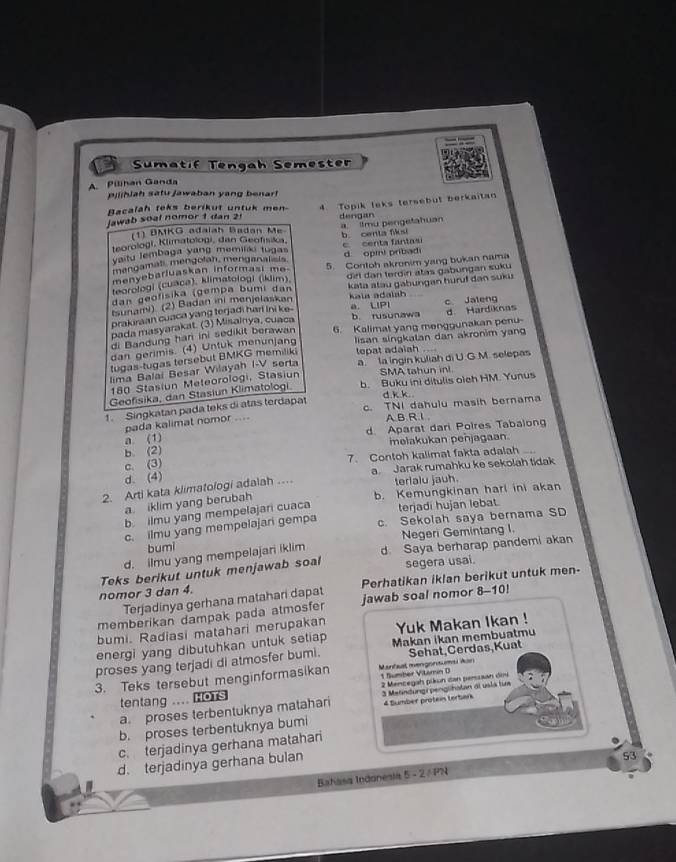 Sumatif Tengah Semester
A Pilihan Ganda
pilihiah satu Jawaban yang benarf
Jawab soal nomor 1 dan 2 4 Topik leks tersebut berkaitan
Bacalah teks berikut untuk men-
(1) DMKG adaiah Badan Me dengan
teorologi, Klimatologi, dan Geofísika, a. tmu pengetahuan b. centa fs
aitu lembaga yang memilki tugas c. centa fantasi
mangamali mengolah, menganalists.
menyebarluaskan informasi me. d opini pribadi
teorologi (cuaca), klimatologi (iklim). 5. Contoh akronim yang bukan nama
dan geofisika (gempa bumi dan dirl dan terdin atas gabungan suku
sunami) (2) Badan ini menjelaskan kata atau gabungan huruf dan suku
kala adalah c Jaleng
prakuraan cuaca yang terjadi har ini ke-
a. LIPI
pada masyarakat. (3) Misainya, cuaca b. rusunawa d Hardiknas
di Bandung han ini sedikit berawan
dan gerimis. (4) Untuk menunjang 6. Kalimat yang menggunakan penu-
tugas-tugas tersebut BMKG memiliki lisan singkalan dan akronim yang
tepat adaish
lima Balai Besar Wilayah I-V serta a la ingin kuliah di U.G.M. selepas
180 Stasiun Meteorologi, Stasiun SMA tahun ini
Geofisika, dan Stasiun Klimatologi b. Buku ini ditulis oieh HM. Yunus
d.k k
Singkatan pada teks di atas terdapat c. TNI dahulu masih bernama
pada kalimat nomor ....
AB.R.1.
b. (2) d Aparat dari Poires Tabalong
a (1)
melakukan penjagaan
c. (3) 7. Contoh kalimat fakta adalah ...
d. (4)
2. Arti kata klimatologi adalah … a Jarak rumahku ke sekolah tidak
terlalu jauh.
b. Kemungkinan harl ini akan
a. iklim yang berubah
b ilmu yang mempelajari cuaca terjadi hujan lebat.
c. ilmu yang mempelajari gempa c. Sekolah saya bernama SD
d. ilmu yang mempelajari iklim Negeri Gemintang I
bumi
Teks berikut untuk menjawab soal d. Saya berharap pandemi akan
segera usai.
nomor 3 dan 4. Perhatikan iklan berikut untuk men-
Terjadinya gerhana matahari dapat
memberikan dampak pada atmosfer jawab soal nomor 8-10!
bumi. Radiasi matahari merupakan
energi yang dibutuhkan untuk setiap Yuk Makan Ikan !
Sehat,Cerdas,Kuat
proses yang terjadi di atmosfer bumi. Makan ikan membuatmu
3. Teks tersebut menginformasikan Mantast mengonsums Aan
1 Sumber Vitemn D
tentang .... ors  2 Mencegah pikun dan perssan dni
4 Sumber protein terberk
a proses terbentuknya matahari 3 Metindungi penglhatan al usla tim
b. proses terbentuknya bumi
c. terjadinya gerhana matahari
d. terjadinya gerhana bulan
Bahasa Indonesia 5 - 2 / PN 53