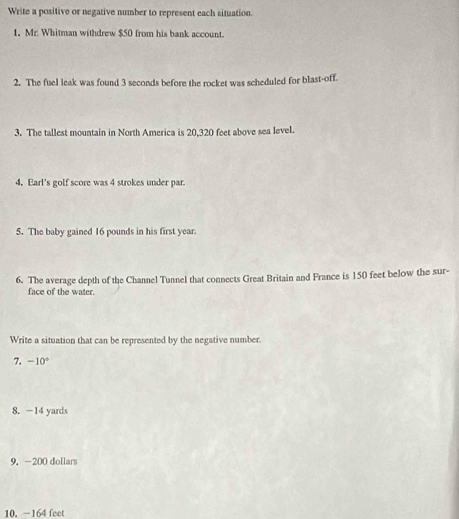 Write a positive or negative number to represent each situation. 
1. Mr. Whitman withdrew $50 from his bank account. 
2. The fuel leak was found 3 seconds before the rocket was scheduled for blast-off. 
3. The tallest mountain in North America is 20,320 feet above sea level. 
4. Earl's golf score was 4 strokes under par. 
5. The baby gained 16 pounds in his first year. 
6. The average depth of the Channel Tunnel that connects Great Britain and France is 150 feet below the sur- 
face of the water. 
Write a situation that can be represented by the negative number. 
7. -10°
8. -14 yards
9. -200 dollars
10. -164 feet