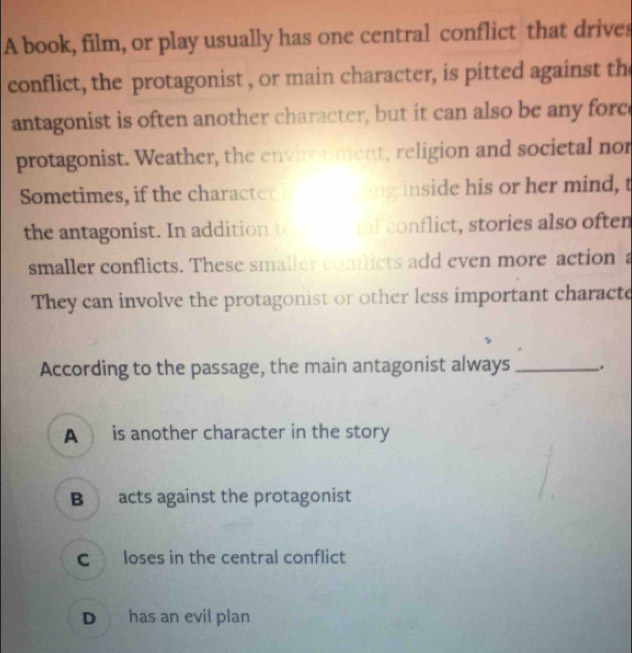 A book, film, or play usually has one central conflict that drives
conflict, the protagonist , or main character, is pitted against the
antagonist is often another character, but it can also be any forc
protagonist. Weather, the envionment, religion and societal nor
Sometimes, if the characted ig inside his or her mind, t
the antagonist. In addition to ml conflict, stories also often
smaller conflicts. These smaller conflicts add even more action a
They can involve the protagonist or other less important characte
According to the passage, the main antagonist always _.
A is another character in the story
B acts against the protagonist
Closes in the central conflict
D has an evil plan