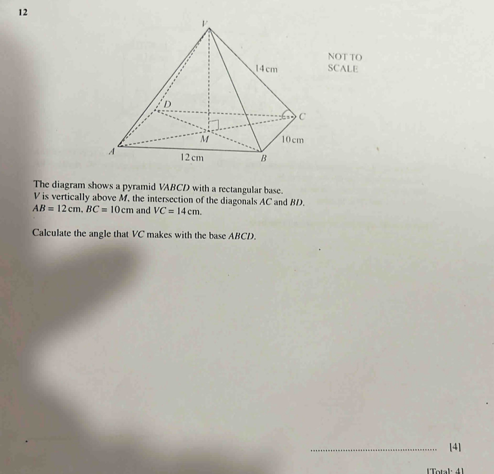 NOT TO 
SCALE 
The diagram shows a pyramid VABCD with a rectangular base.
V is vertically above M, the intersection of the diagonals AC and BD.
AB=12cm, BC=10cm and VC=14cm. 
Calculate the angle that VC makes with the base ABCD. 
_[4] 
Total: 41