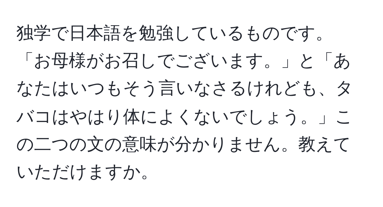 独学で日本語を勉強しているものです。「お母様がお召しでございます。」と「あなたはいつもそう言いなさるけれども、タバコはやはり体によくないでしょう。」この二つの文の意味が分かりません。教えていただけますか。