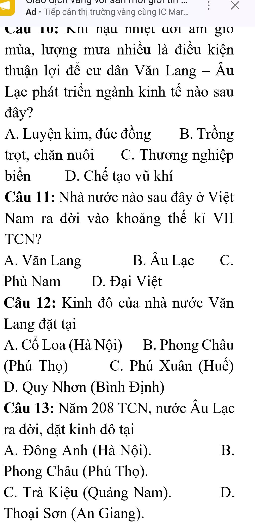 Giáo địch Vàng vor San mời giời tn ...
Ad • Tiếp cận thị trường vàng cùng IC Mar...
Cầu 10: Kh nậu nhiệt dơi am gi
mùa, lượng mưa nhiều là điều kiện
thuận lợi để cư dân Văn Lang - Âu
Lạc phát triển ngành kinh tế nào sau
đây?
A. Luyện kim, đúc đồng B. Trồng
trọt, chăn nuôi C. Thương nghiệp
biển D. Chế tạo vũ khí
Câu 11: Nhà nước nào sau đây ở Việt
Nam ra đời vào khoảng thế kỉ VII
TCN?
A. Văn Lang B. Âu Lạc C.
Phù Nam D. Đại Việt
Câu 12: Kinh đô của nhà nước Văn
Lang đặt tại
A. Cổ Loa (Hà Nội) B. Phong Châu
(Phú Thọ) C. Phú Xuân (Huế)
D. Quy Nhơn (Bình Định)
Câu 13: Năm 208 TCN, nước Âu Lạc
ra đời, đặt kinh đô tại
A. Đông Anh (Hà Nội). B.
Phong Châu (Phú Thọ).
C. Trà Kiệu (Quảng Nam). D.
Thoại Sơn (An Giang).