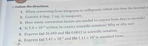 ○ Follow the directions. 
1. When converting from kilograms to milligrams, which way does the decimal r 
2. Convert 4 tbsp. 2 tsp. to teaspoons. 
3. How many conversion factors are needed to convert from days to seconds? 
4. Is 5.9* 10^(-3) written in correct scientific notation? Why or why not? 
5. Express (a) 26.689 and (b) 0.0012 in scientific notation. 
6. Express (a) 5.47* 10^(-2) and (b) 1.11* 10^3 in standard form.