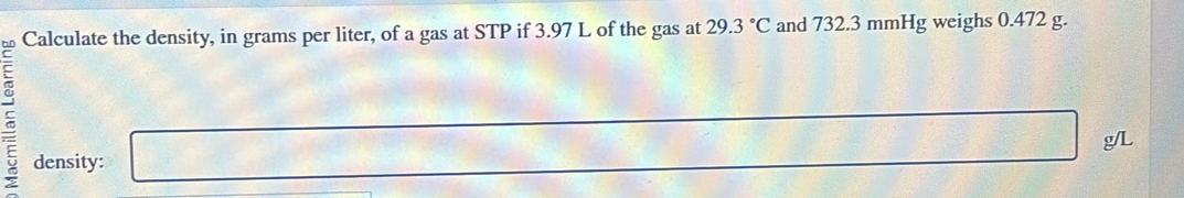 Calculate the density, in grams per liter, of a gas at STP if 3.97 L of the gas at 29.3°C and 732.3 mmHg weighs 0.472 g. 
c □
x_1+x_2= □ /□   □°
density: g/L