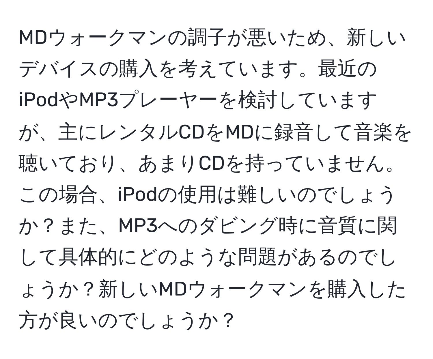 MDウォークマンの調子が悪いため、新しいデバイスの購入を考えています。最近のiPodやMP3プレーヤーを検討していますが、主にレンタルCDをMDに録音して音楽を聴いており、あまりCDを持っていません。この場合、iPodの使用は難しいのでしょうか？また、MP3へのダビング時に音質に関して具体的にどのような問題があるのでしょうか？新しいMDウォークマンを購入した方が良いのでしょうか？