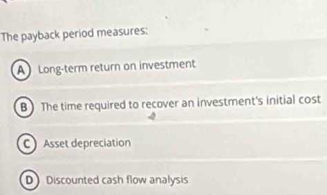 The payback period measures:
A Long-term return on investment
B The time required to recover an investment's initial cost
C Asset depreciation
D Discounted cash flow analysis