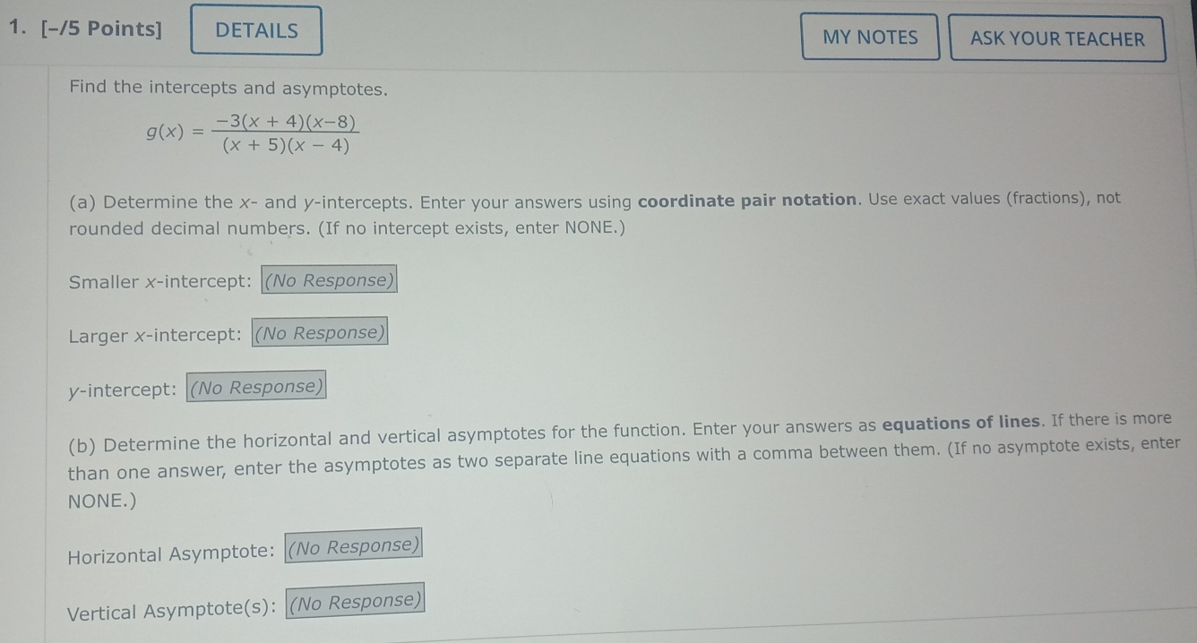 DETAILS MY NOTES ASK YOUR TEACHER 
Find the intercepts and asymptotes.
g(x)= (-3(x+4)(x-8))/(x+5)(x-4) 
(a) Determine the x - and y-intercepts. Enter your answers using coordinate pair notation. Use exact values (fractions), not 
rounded decimal numbers. (If no intercept exists, enter NONE.) 
Smaller x-intercept: (No Response) 
Larger x-intercept: (No Response) 
y-intercept: (No Response) 
(b) Determine the horizontal and vertical asymptotes for the function. Enter your answers as equations of lines. If there is more 
than one answer, enter the asymptotes as two separate line equations with a comma between them. (If no asymptote exists, enter 
NONE.) 
Horizontal Asymptote: (No Response) 
Vertical Asymptote(s): (No Response)