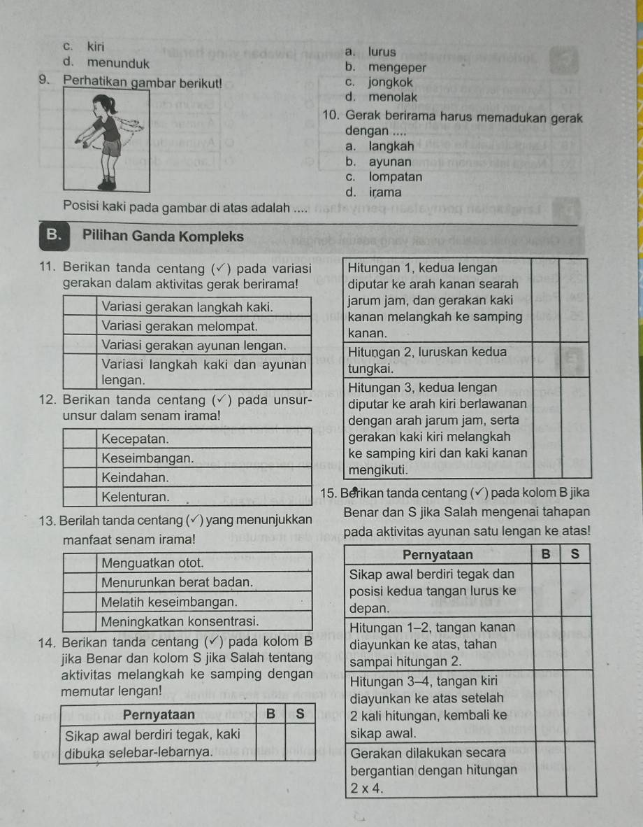 c. kiri a. lurus
d. menunduk b. mengeper
9. Perhatikan gambar berikut! c. jongkok
d. menolak
10. Gerak berirama harus memadukan gerak
dengan ....
a. langkah
b. ayunan
c. lompatan
d. irama
Posisi kaki pada gambar di atas adalah ....
B. Pilihan Ganda Kompleks
11. Berikan tanda centang (√) pada variasi Hitungan 1, kedua lengan
gerakan dalam aktivitas gerak berirama! diputar ke arah kanan searah
jarum jam, dan gerakan kaki
kanan melangkah ke samping
kanan.
Hitungan 2, luruskan kedua
tungkai.
Hitungan 3, kedua lengan
12. Berikan tanda centang (√) pada unsur- diputar ke arah kiri berlawanan
unsur dalam senam irama! dengan arah jarum jam, serta
gerakan kaki kiri melangkah
ke samping kiri dan kaki kanan
mengikuti.
. Berikan tanda centang (✓) pada kolom B jika
13. Berilah tanda centang (√) yang menunjukkan Benar dan S jika Salah mengenai tahapan
manfaat senam irama! pada aktivitas ayunan satu lengan ke atas!
14. Berikan tanda centang (√) pada kolom B
jika Benar dan kolom S jika Salah tentang
aktivitas melangkah ke samping dengan
memutar lengan!