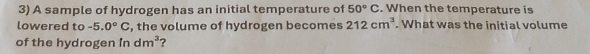 A sample of hydrogen has an initial temperature of 50°C. When the temperature is 
lowered to -5.0°C , the volume of hydrogen becomes 212cm^3. What was the initial volume 
of the hydrogen in dm^3 2