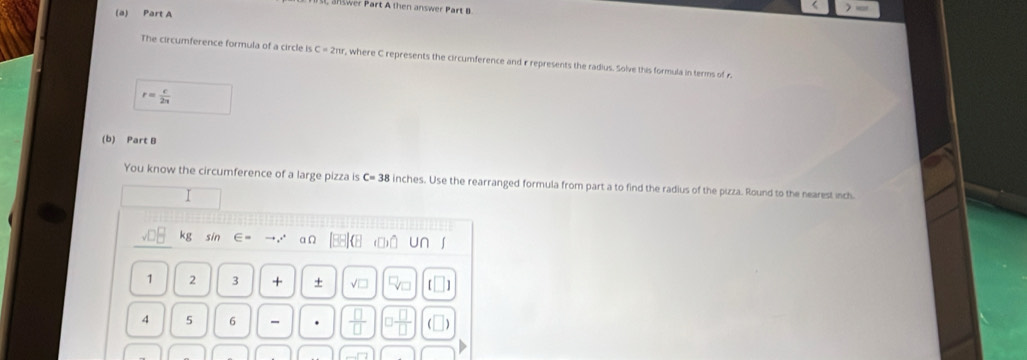 a nswer Part A then answer Part 
(a) Part A 
The circumference formula of a circle is C=2m , where C represents the circumference and r represents the radius. Solve this formula in terms of r
r= c/2a 
(b) Part B 
You know the circumference of a large pizza is C= 38 inches. Use the rearranged formula from part a to find the radius of the pizza. Round to the nearest inch
g sin an [88]8 (O) U∩ ∫ 
1 2 3 + + √□ 
4 5 6 -  □ /□   □  □ /□  