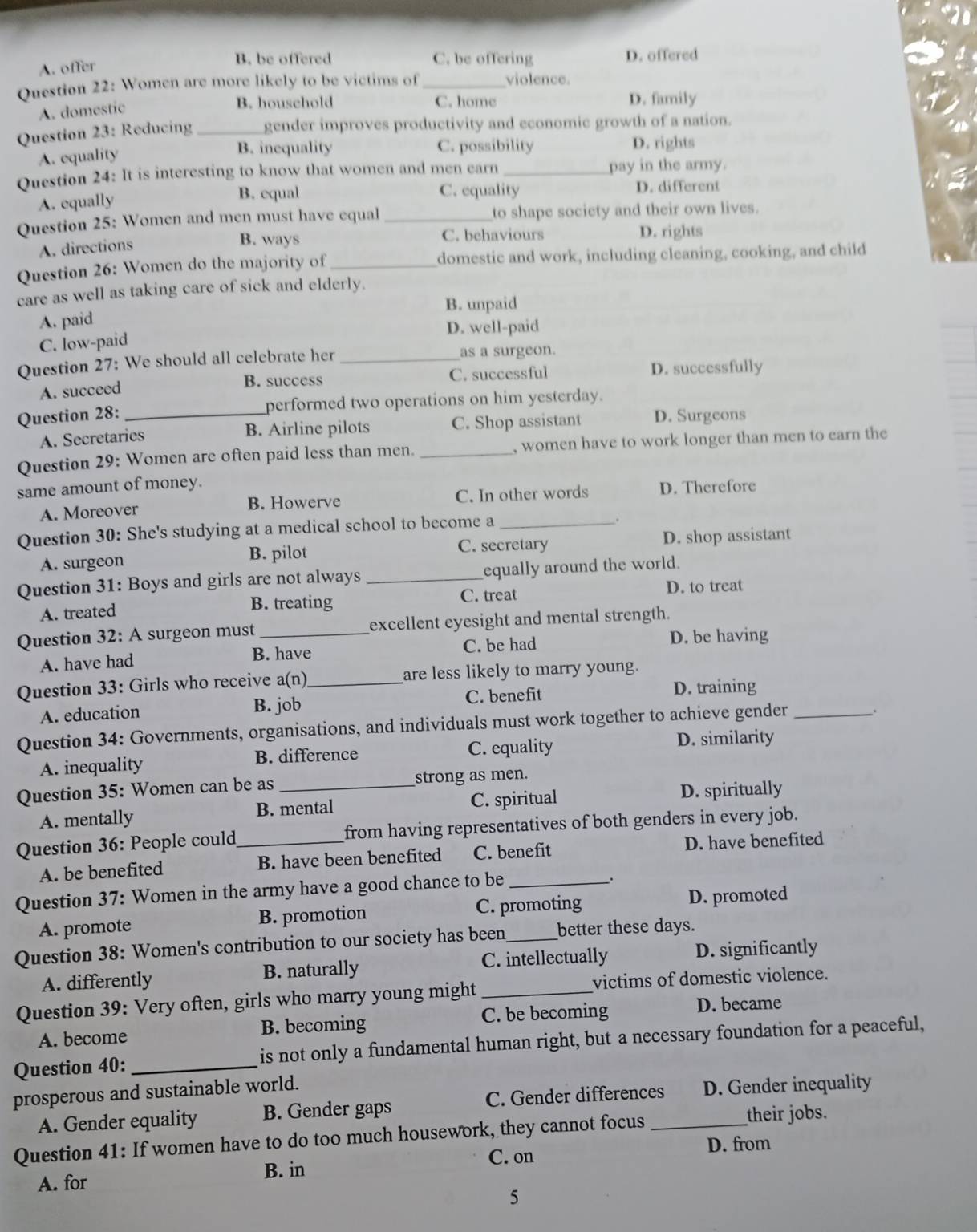 A. offer
B. be offered C. be offering D. offered
Question 22: Women are more likely to be victims of_
violence.
A. domestic
B. household C. home D. family
Question 23: Reducing _gender improves productivity and economic growth of a nation.
A. equality
B. inequality C. possibility D. rights
Question 24: It is interesting to know that women and men earn pay in the army.
A. equally
B. equal C. equality D. different
Question 25: Women and men must have equal to shape society and their own lives.
A. directions
B. ways C. behaviours D. rights
Question 26: Women do the majority of _domestic and work, including cleaning, cooking, and child
care as well as taking care of sick and elderly.
A. paid B. unpaid
D. well-paid
C. low-paid
Question 27: We should all celebrate her as a surgeon.
A. succeed C. successful D. successfully
B. success
Question 28: _performed two operations on him yesterday.
A. Secretaries B. Airline pilots C. Shop assistant D. Surgeons
Question 29: Women are often paid less than men. _, women have to work longer than men to earn the
same amount of money.
A. Moreover B. Howerve C. In other words D. Therefore
Question 30: She's studying at a medical school to become a_
C. secretary
A. surgeon B. pilot D. shop assistant
Question 31: Boys and girls are not always _equally around the world.
A. treated B. treating C. treat D. to treat
Question 32: A surgeon must excellent eyesight and mental strength.
A. have had B. have C. be had
D. be having
Question 33: Girls who receive a(n)_ are less likely to marry young.
A. education B. job C. benefit
D. training
Question 34: Governments, organisations, and individuals must work together to achieve gender_
A. inequality B. difference C. equality D. similarity
Question 35: Women can be as _strong as men.
A. mentally B. mental C. spiritual D. spiritually
Question 36: People could_ from having representatives of both genders in every job.
A. be benefited B. have been benefited C. benefit D. have benefited
Question 37: Women in the army have a good chance to be_
.
A. promote B. promotion C. promoting D. promoted
Question 38: Women's contribution to our society has been_ better these days.
A. differently B. naturally _C. intellectually D. significantly
Question 39: Very often, girls who marry young might victims of domestic violence.
A. become B. becoming C. be becoming D. became
Question 40: _is not only a fundamental human right, but a necessary foundation for a peaceful,
prosperous and sustainable world.
A. Gender equality B. Gender gaps C. Gender differences D. Gender inequality
Question 41: If women have to do too much housework, they cannot focus_
their jobs.
C. on D. from
B. in
A. for
5