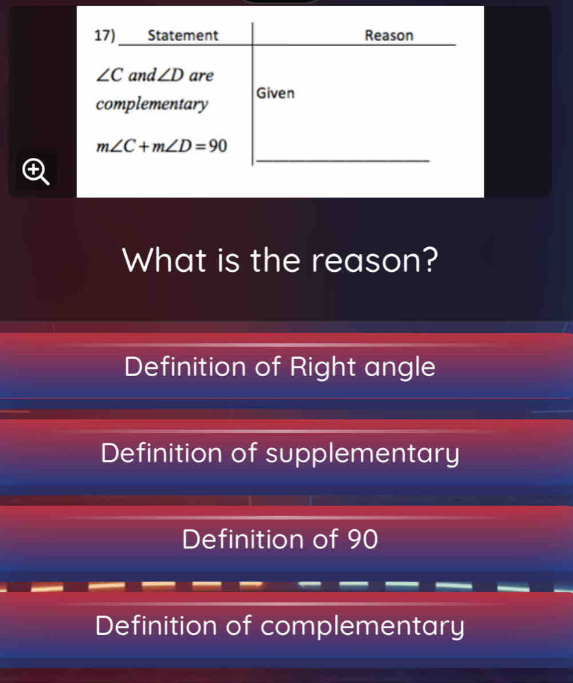 17)___ Statement Reason
∠ C and ∠ D are
complementary Given
_
m∠ C+m∠ D=90
What is the reason?
Definition of Right angle
Definition of supplementary
Definition of 90
Definition of complementary