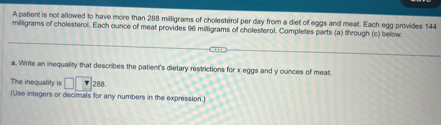 A patient is not allowed to have more than 288 milligrams of cholesterol per day from a diet of eggs and meat. Each egg provides 144
milligrams of cholesterol. Each ounce of meat provides 96 milligrams of cholesterol. Completes parts (a) through (c) below. 
a. Write an inequality that describes the patient's dietary restrictions for x eggs and y ounces of meat. 
The inequality is □ ∠ O 288. 
(Use integers or decimals for any numbers in the expression.)