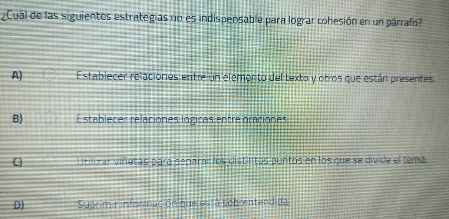 ¿Cuál de las siguientes estrategias no es indispensable para lograr cohesión en un párrafo?
A) Establecer relaciones entre un elemento del texto y otros que están presentes.
B) Establecer relaciones lógicas entre oraciones.
C) Utilizar viñetas para separar los distintos puntos en los que se divide el tema.
D) Suprimir información que está sobrentendida