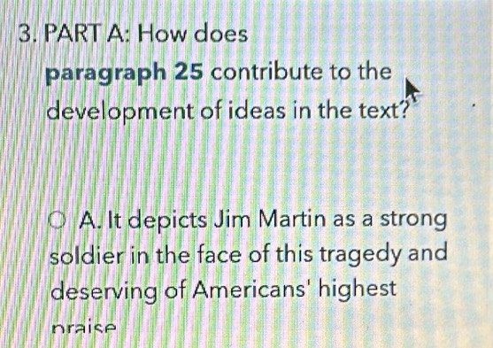 How does
paragraph 25 contribute to the
development of ideas in the text?
A. It depicts Jim Martin as a strong
soldier in the face of this tragedy and
deserving of Americans' highest
praise