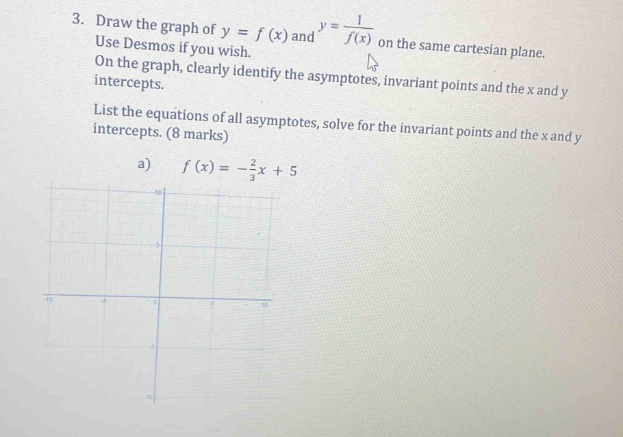 Draw the graph of y=f(x) and y= 1/f(x)  on the same cartesian plane.
Use Desmos if you wish.
On the graph, clearly identify the asymptotes, invariant points and the x and y
intercepts.
List the equations of all asymptotes, solve for the invariant points and the x and y
intercepts. (8 marks)
a) f(x)=- 2/3 x+5