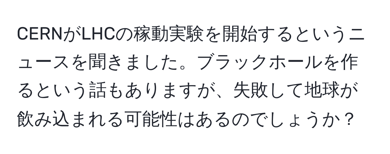 CERNがLHCの稼動実験を開始するというニュースを聞きました。ブラックホールを作るという話もありますが、失敗して地球が飲み込まれる可能性はあるのでしょうか？