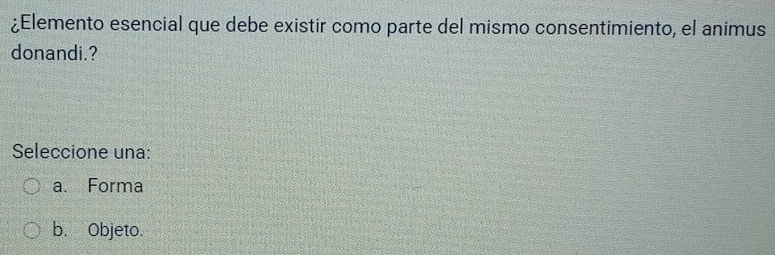 ¿Elemento esencial que debe existir como parte del mismo consentimiento, el animus
donandi.?
Seleccione una:
a. Forma
b. Objeto.