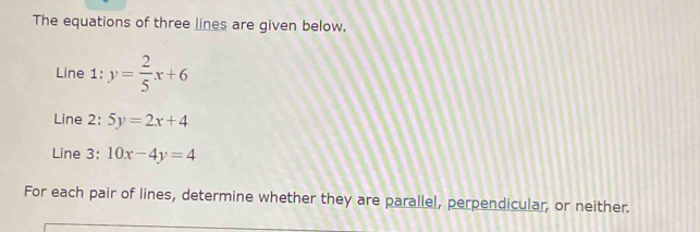 The equations of three lines are given below.
Line 1: y= 2/5 x+6
Line 2: 5y=2x+4
Line 3: 10x-4y=4
For each pair of lines, determine whether they are parallel, perpendicular, or neither.