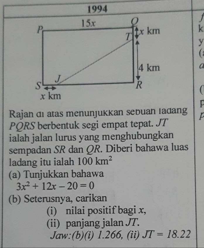 1994 
1
k
y
a 
 
jo 
Rajan di atas menunjukkan sebuan ladang P
PQRS berbentuk segi empat tepat. JT
ialah jalan lurus yang menghubungkan 
sempadan SR dan QR. Diberi bahawa luas 
ladang itu ialah 100km^2
(a) Tunjukkan bahawa
3x^2+12x-20=0
(b) Seterusnya, carikan 
(i) nilai positif bagi x, 
(ii) panjang jalan JT. 
Jaw:(b)(i) 1.266, (ii) JT=18.22