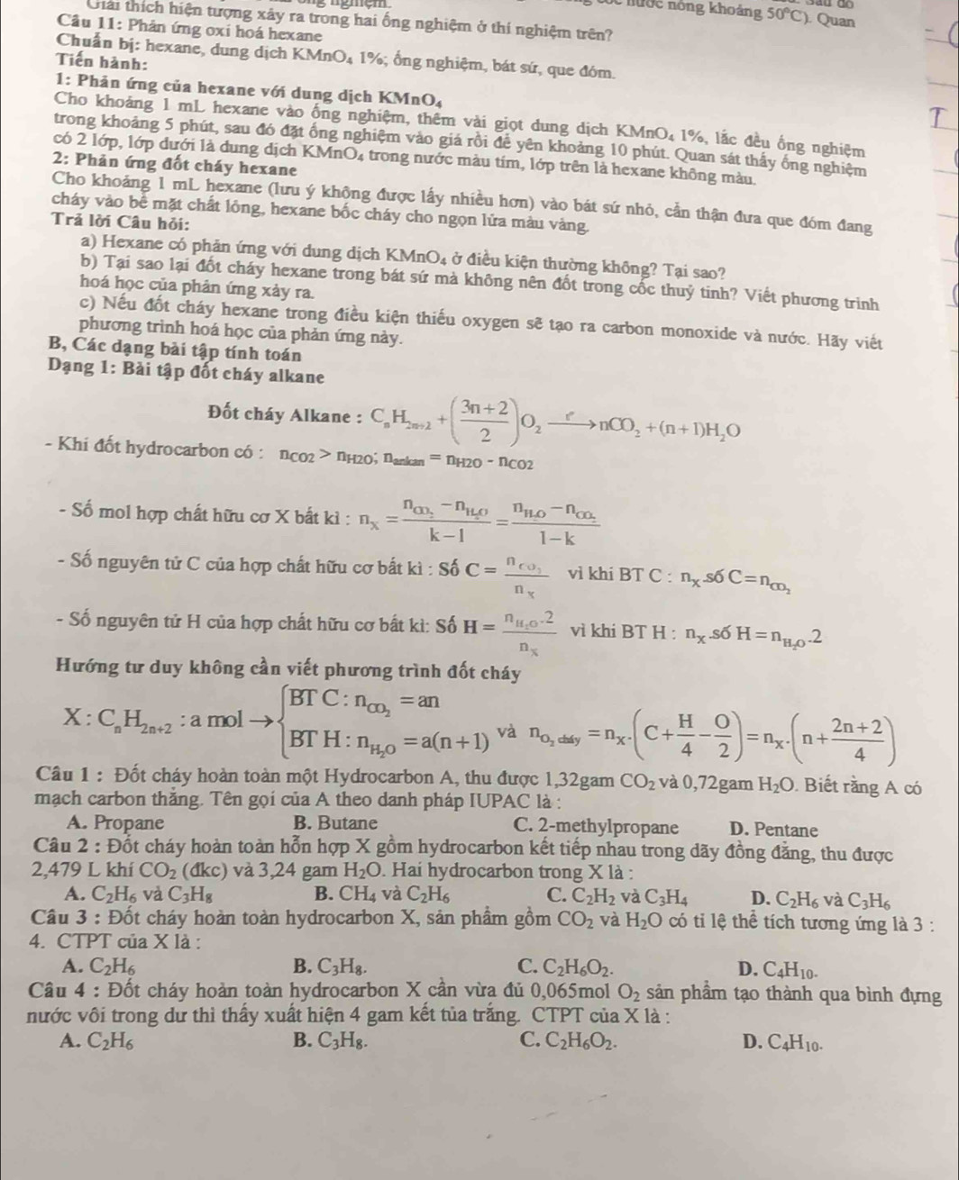 ốc nước nông khoảng 50°C) Quan
Giải thích hiện tượng xây ra trong hai ống nghiệm ở thí nghiệm trên?
Câu 11: Phản ứng oxi hoá hexane
Chuẩn bị: hexane, dung dịch KMnO₄ 1%; ổng nghiệm, bát sứ, que đóm.
Tiến hành:
1: Phản ứng của hexane với dung dịch KMnO4
Cho khoảng 1 mL hexane vào ống nghiệm, thêm vài giọt dung dịch KMnO₄ 1%, lắc đều ống nghiệm
trong khoảng 5 phút, sau đó đặt ống nghiệm vào giá rồi để yên khoảng 10 phút. Quan sát thấy ông nghiệm
có 2 lớp, lớp dưới là dung dịch KMnO4 trong nước màu tím, lớp trên là hexane không màu.
2: Phản ứng đốt cháy hexane
Cho khoảng 1 mL hexane (lưu ý không được lấy nhiều hơn) vào bát sứ nhỏ, cần thận đưa que đóm đang
cháy vào bể mặt chất lồng, hexane bốc cháy cho ngọn lửa màu vàng.
Trả lời Câu hỏi:
a) Hexane có phản ứng với dung dịch KMn( u ở điều kiện thường không? Tại sao?
b) Tại sao lại đốt cháy hexane trong bát sứ mà không nên đốt trong cốc thuỷ tinh? Viết phương trinh
hoá học của phản ứng xảy ra.
c) Nếu đốt cháy hexane trong điều kiện thiếu oxygen sẽ tạo ra carbon monoxide và nước. Hãy viết
phương trình hoá học của phản ứng này.
B, Các dạng bài tập tính toán
Dạng 1: Bài tập đốt cháy alkane
Đốt cháy Alkane : C_nH_2n+2+( (3n+2)/2 )O_2xrightarrow enCO_2+(n+1)H_2O
- Khi đốt hydrocarbon có : n_CO2>n_H2O; n_arkan=n_H2O-n_CO2
ố mol hợp chất hữu cơ X bắt kì : n_x=frac n_CO_2-n_H_2Ok-l=frac n_H_2O-n_cO_21-k
- Số nguyên tử C của hợp chất hữu cơ bắt kì : S_0'C=frac n_co_1n_x vì khi BT C : n_x.s6C=n_co_2
- Số nguyên tử H của hợp chất hữu cơ bất kì: Số H=frac n_H_1O.2n_x vì khi BT H : n_X.s6H=n_H_2O.2
Hướng tư duy không cần viết phương trình đốt cháy
X:C_sH_2n+2:amolto beginarrayl BTC:n_cn_2=an BTH:n_H_2O=a(n+1)endarray. và n_o_2dity=n_X^-(C+ H/4 - O/2 )=n_X^-(n+ (2n+2)/4 )
Câu 1 : Đốt cháy hoàn toàn một Hydrocarbon A, thu được 1,32gam CO_2 và 0,72gam H_2O Biết rằng A có
mạch carbon thắng. Tên gọi của A theo danh pháp IUI AC là :
A. Propane B. Butane C. 2-methylpropane D. Pentane
Câu 2 : Đốt cháy hoàn toàn hỗn hợp X gồm hydrocarbon kết tiếp nhau trong dãy đồng đẳng, thu được
2,479 L khí CO_2(dkc) và 3,24 gam H_2O. Hai hydrocarbon trong X là :
A. C_2H_6 và C_3H_8 B. CH_4 và C_2H_6 C. C_2H_2 và C_3H_4 D. C_2H_6 và C_3H_6
Câu 3 : Đốt cháy hoàn toàn hydrocarbon X, sản phẩm gồm CO_2 và H_2O có ti lệ thể tích tương ứng là 3 :
4. CTPT của X là :
A. C_2H_6 B. C_3H_8. C. C_2H_6O_2. D. C_4H_10.
Câu 4 : Đốt cháy hoàn toàn hydrocarbon X cần vừa đủ 0,065mol O_2 sản phẩm tạo thành qua bình đựng
nước vôi trong dư thì thấy xuất hiện 4 gam kết tủa trắng. CTPT của X là :
A. C_2H_6 B. C_3H_8. C. C_2H_6O_2. D. C_4H_10.