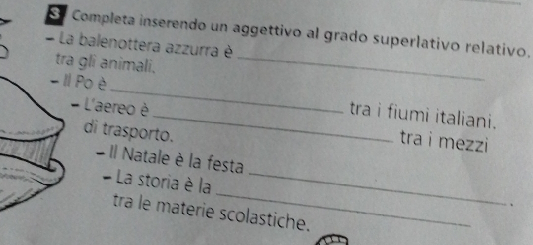 Completa inserendo un aggettivo al grado superlativo relativo. 
La balenottera azzurra è 
tra gli animali._ 
- II Po è_ _tra i fiumi italiani. 
- L'aereo è tra i mezzi 
di trasporto. 
- Il Natale è la festa 
_ 
- La storia è la 
_ 
、 
tra le materie scolastiche.