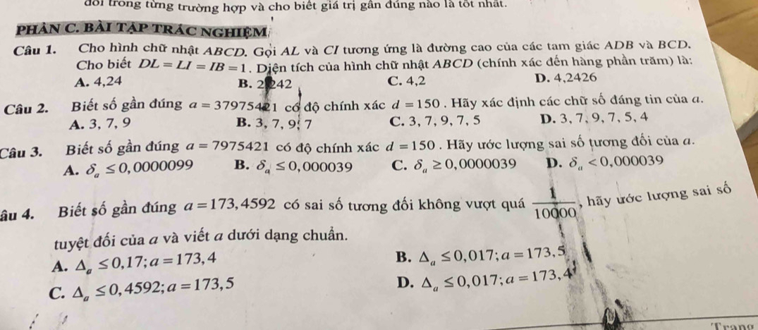 đổi trong từng trường hợp và cho biết giá trị gần đúng nào là tốt nhất.
pHảN C. bài TẠP tráC NgHIệM,
Câu 1. Cho hình chữ nhật ABCD. Gọi AL và CI tương ứng là đường cao của các tam giác ADB và BCD.
Cho biết DL=LI=IB=1. Diện tích của hình chữ nhật ABCD (chính xác đến hàng phần trăm) là:
A. 4,24 B. 2 242 C. 4,2 D. 4,2426
Câu 2. Biết số gần đúng a=37975421c đổ độ chính xác d=150. Hãy xác định các chữ số đáng tin của đ.
A. 3, 7, 9 B. 3, 7 ,9:7 C. 3, 7, 9, 7, 5 D. 3, 7, 9, 7, 5, 4
Câu 3. Biết số gần đúng a=7975421 có độ chính xác d=150. Hãy ước lượng sai số tương đối của a.
A. delta _a≤ 0,0000099 B. delta _a≤ 0,000039 C. delta _a≥ 0,0000039 D. delta _a<0,000039
âu 4. Biết số gần đúng a=173, 4592 có sai số tương đối không vượt quá  1/10000  , hãy ước lượng sai số
tuyệt đối của a và viết a dưới dạng chuẩn.
A. △ _a≤ 0,17; a=173,4
B. △ _a≤ 0,017; a=173,5
C. △ _a≤ 0,4592; a=173,5
D. △ _a≤ 0,017; a=173,4°
Trang