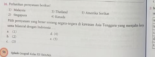 Perhatikan pernyataan berikut! 20. B
1) Malaysia 3) Thailand 5) Amerika Serikat
ya
2) Singapura 4) Kanada a
Pilih pernyataan yang benar tentang negara-negara di kawasan Asia Tenggara yang menjalin k²j
sama bilateral dengan Indonesia …
a. (1) d. (4)
C
b. (2) c. (5) d
c. (3)
e
56 Splash Geografi Kelas XII SMA/MA