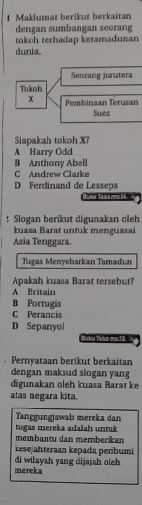 Maklumat beríkut berkaitan
dengan sumbangan seorang
tokoh terhadap ketamadunan
dunia.
Seorang jurutera
Tokoh
x Pembinaan Terusan
Suez
Siapakah tokoh X?
A Harry Odd
B Anthony Abell
C Andrew Clarke
D Ferdinand de Lesseps
Buku Taks mv. 14.
! Slogan berikut digunakan oleh
kuasa Barat untuk menguasai
Asia Tenggara.
Tugas Menyebarkan Tamadun
Apakah kuasa Barat tersebut?
A Britain
B Portugis
C Perancis
D Sepanyol
Buku Teks ms. 15. Pernyataan berikut berkaitan
dengan maksud slogan yang
digunakan oleh kuasa Barat ke
atas negara kita.
Tanggungjawab mereka dan
tugas mereka adalah untuk
membantu dan memberikan
kesejahteraan kepada peribumi
di wilayah yang dijajah oleh
mereka