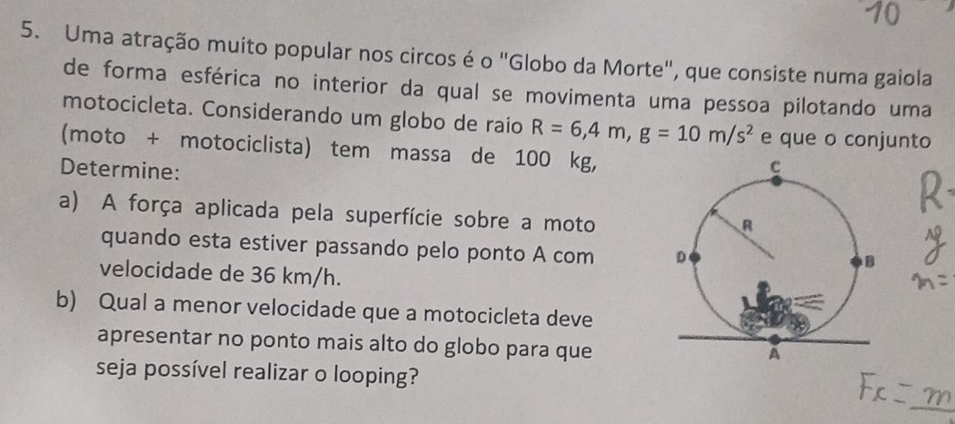 Uma atração muito popular nos circos é o "Globo da Morte", que consiste numa gaiola 
de forma esférica no interior da qual se movimenta uma pessoa pilotando uma 
motocicleta. Considerando um globo de raío R=6, 4m, g=10m/s^2 e que o conjunto 
(moto + motociclista) tem massa de 100 kg, 
Determine: 
a) A força aplicada pela superfície sobre a moto 
quando esta estiver passando pelo ponto A com 
velocidade de 36 km/h. 
b) Qual a menor velocidade que a motocicleta deve 
apresentar no ponto mais alto do globo para que 
seja possível realizar o looping?