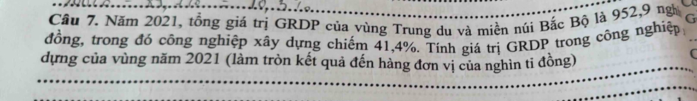 Năm 2021, tổng giá trị GRDP của vùng Trung du và miền núi Bắc Bộ là 952, 9 ngị G 
đồng, trong đó công nghiệp xây dựng chiếm 41, 4%. Tính giá trị GRDP trong công nghiệp 
dựng của vùng năm 2021 (làm tròn kết quả đến hàng đơn vị của nghìn tỉ đồng)