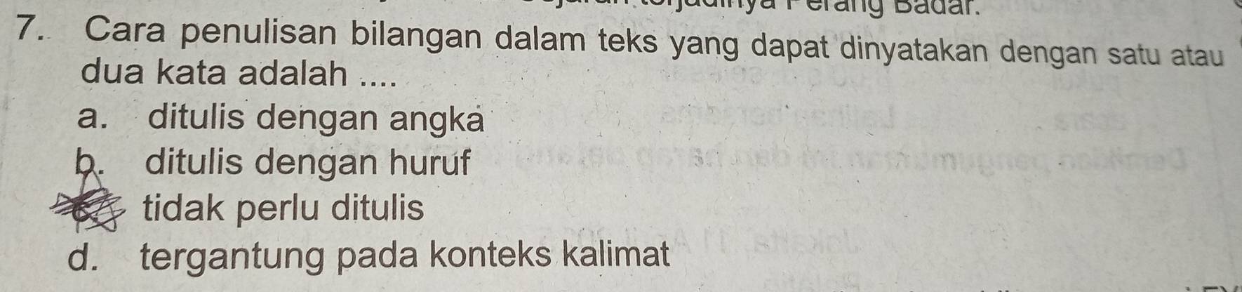 Brang Badar.
7. Cara penulisan bilangan dalam teks yang dapat dinyatakan dengan satu atau
dua kata adalah ....
a. ditulis dengan angka
b. ditulis dengan huruf
tidak perlu ditulis
d. tergantung pada konteks kalimat