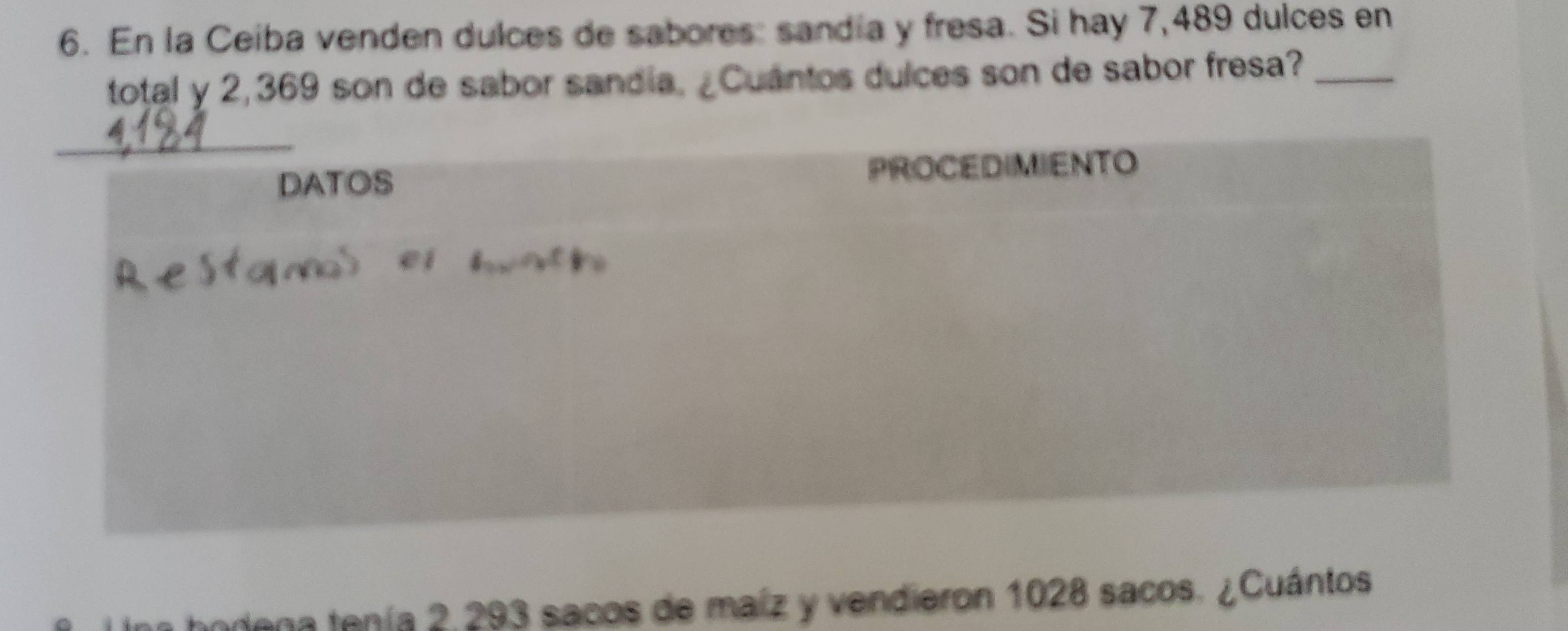 En la Ceiba venden dulces de sabores: sandía y fresa. Si hay 7,489 dulces en 
total y 2,369 son de sabor sandia. ¿Cuantos dulces son de sabor fresa?_ 
_ 
DATOS PROCEDIMIENTO 
na bodena tenía 2,293 sacos de maíz y vendieron 1028 sacos. ¿Cuántos