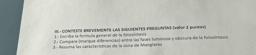 III.- CONTESTE BREVEMENTE LAS SIGUIENTES PREGUNTAS (valor 2 puntos) 
1.- Escriba la formula general de la fotosíntesis 
2.- Compare (marque diferencias) entre las fases luminosa y obscura de la fotosíntesis 
3.- Resuma las características de la zona de Manglares