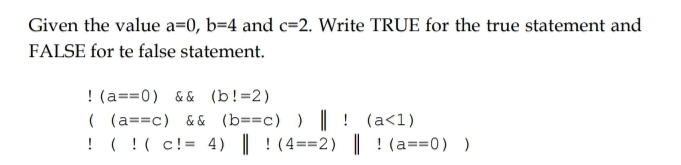 Given the value a=0, b=4 and c=2. Write TRUE for the true statement and 
FALSE for te false statement.!(a==0) (b!=2)
((a==c) (b=(c)(b==c))||l(a<1) !(!(c!=4)||!(4==2)||(a==0))