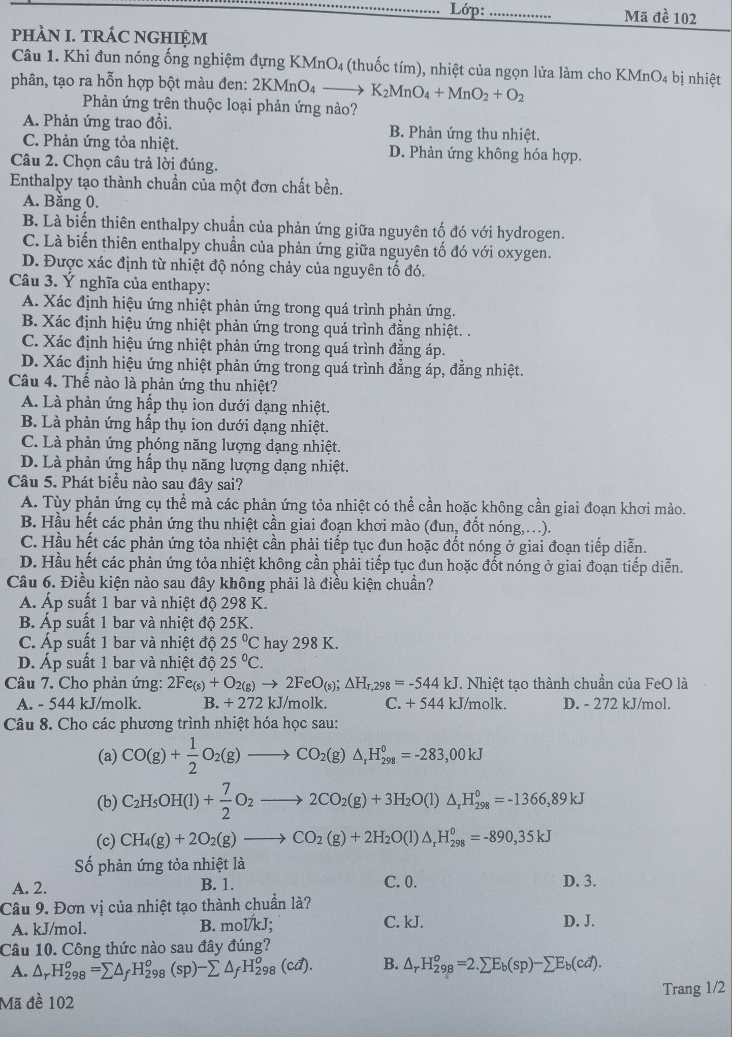 Lớp: _Mã đề 102
pHÀN I. TRÁC NGHIỆM
Câu 1. Khi đun nóng ống nghiệm đựng KMnO4 (thuốc tím), nhiệt của ngọn lửa làm cho KMnO_4 bị nhiệt
phân, tạo ra hỗn hợp bột màu đen: 2KMnO₄ K_2MnO_4+MnO_2+O_2
Phản ứng trên thuộc loại phản ứng nào?
A. Phản ứng trao đổi. B. Phản ứng thu nhiệt.
C. Phản ứng tỏa nhiệt. D. Phản ứng không hóa hợp.
Câu 2. Chọn câu trả lời đúng.
Enthalpy tạo thành chuẩn của một đơn chất bền.
A. Bằng 0.
B. Là biến thiên enthalpy chuẩn của phản ứng giữa nguyên tố đó với hydrogen.
C. Là biến thiên enthalpy chuẩn của phản ứng giữa nguyên tố đó với oxygen.
D. Được xác định từ nhiệt độ nóng chảy của nguyên tố đó.
Câu 3. Ý nghĩa của enthapy:
A. Xác định hiệu ứng nhiệt phản ứng trong quá trình phản ứng.
B. Xác định hiệu ứng nhiệt phản ứng trong quá trình đẳng nhiệt. .
C. Xác định hiệu ứng nhiệt phản ứng trong quá trình đẳng áp.
D. Xác định hiệu ứng nhiệt phản ứng trong quá trình đẳng áp, đẳng nhiệt.
Câu 4. Thế nào là phản ứng thu nhiệt?
A. Là phản ứng hấp thụ ion dưới dạng nhiệt.
B. Là phản ứng hấp thụ ion dưới dạng nhiệt.
C. Là phản ứng phóng năng lượng dạng nhiệt.
D. Là phản ứng hấp thụ năng lượng dạng nhiệt.
Câu 5. Phát biểu nào sau đây sai?
A. Tùy phản ứng cụ thể mà các phản ứng tỏa nhiệt có thể cần hoặc không cần giai đoạn khơi mào.
B. Hầu hết các phản ứng thu nhiệt cần giai đoạn khơi mào (đun, đốt nóng,..).
C. Hầu hết các phản ứng tỏa nhiệt cần phải tiếp tục đun hoặc đốt nóng ở giai đoạn tiếp diễn.
D. Hầu hết các phản ứng tỏa nhiệt không cần phải tiếp tục đun hoặc đốt nóng ở giai đoạn tiếp diễn.
Câu 6. Điều kiện nào sau đây không phải là điều kiện chuẩn?
A. Áp suất 1 bar và nhiệt độ 298 K.
B. Áp suất 1 bar và nhiệt độ 25K.
C. Áp suất 1 bar và nhiệt độ 25°C hay 298 K.
D. Áp suất 1 bar và nhiệt độ 25°C.
Câu 7. Cho phản ứng: 2Fe_(s)+O_2(g)to 2FeO_(s);△ H_r,298=-544kJ. Nhiệt tạo thành chuẩn của FeO là
A. - 544 kJ/molk. B. + 272 kJ/molk. C. +544 kJ/molk. D. - 272 kJ/mol.
Câu 8. Cho các phương trình nhiệt hóa học sau:
(a) CO(g)+ 1/2 O_2(g)to CO_2(g)△ _rH_(298)^0=-283,00kJ
(b) C_2H_5OH(l)+ 7/2 O_2to 2CO_2(g)+3H_2O(l)△ _rH_(298)^0=-1366,89kJ
(c) CH_4(g)+2O_2(g)to CO_2(g)+2H_2O(l)△ _rH_(298)^0=-890,35kJ
Số phản ứng tỏa nhiệt là
A. 2. B. 1. C. 0. D. 3.
Câu 9. Đơn vị của nhiệt tạo thành chuẩn là?
A. kJ/mol. B. mol/kJ;
C. kJ. D. J.
Câu 10. Công thức nào sau đây đúng?
B.
A. △ _rH_(298)^o=sumlimits △ _fH_(298)^o(sp)-sumlimits △ _fH_(298)^o(cd). △ _rH_(298)^o=2.sumlimits E_b(sp)-sumlimits E_b(cd).
Mã đề 102 Trang 1/2