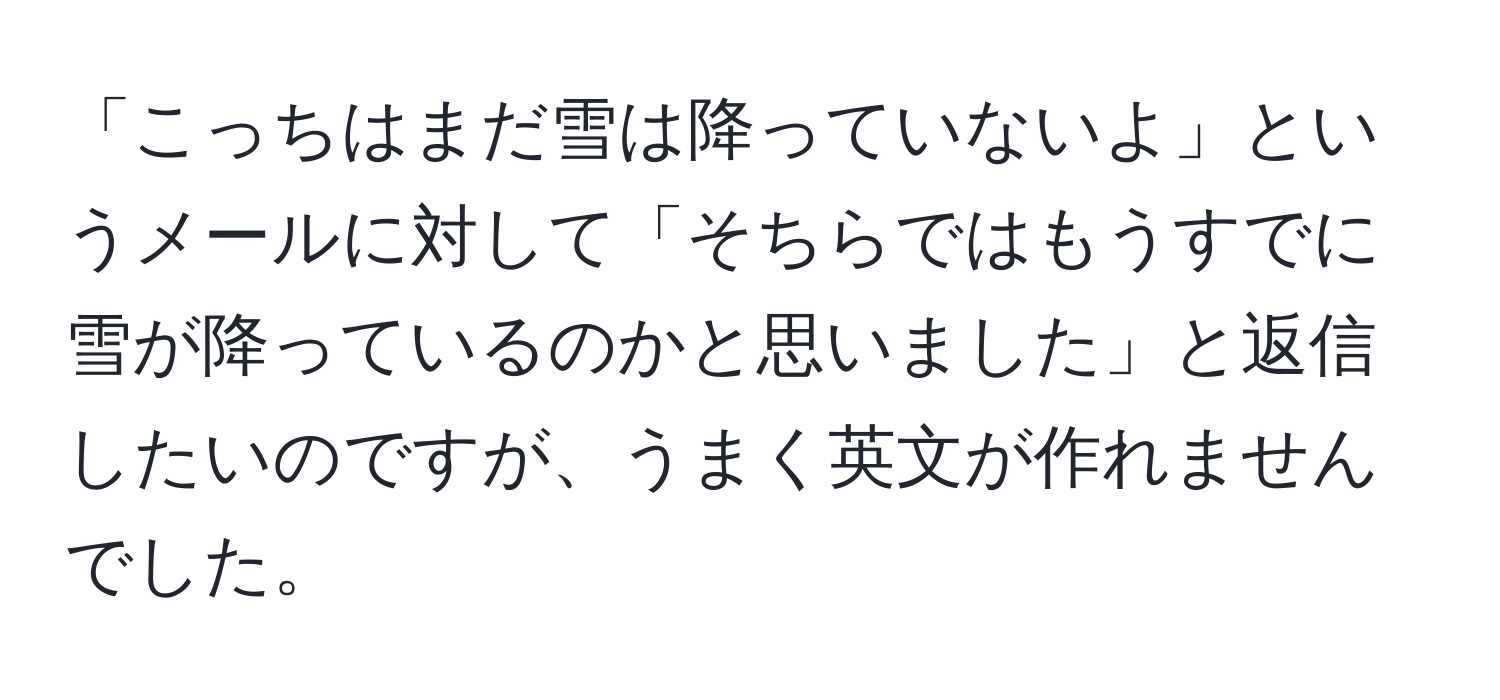 「こっちはまだ雪は降っていないよ」というメールに対して「そちらではもうすでに雪が降っているのかと思いました」と返信したいのですが、うまく英文が作れませんでした。