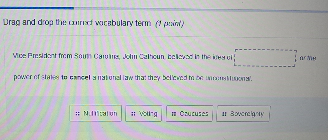 Drag and drop the correct vocabulary term (1 point)
Vice President from South Carolina, John Calhoun, believed in the idea of □ , or the
power of states to cancel a national law that they believed to be unconstitutional.
Nullification Voting Caucuses Sovereignty