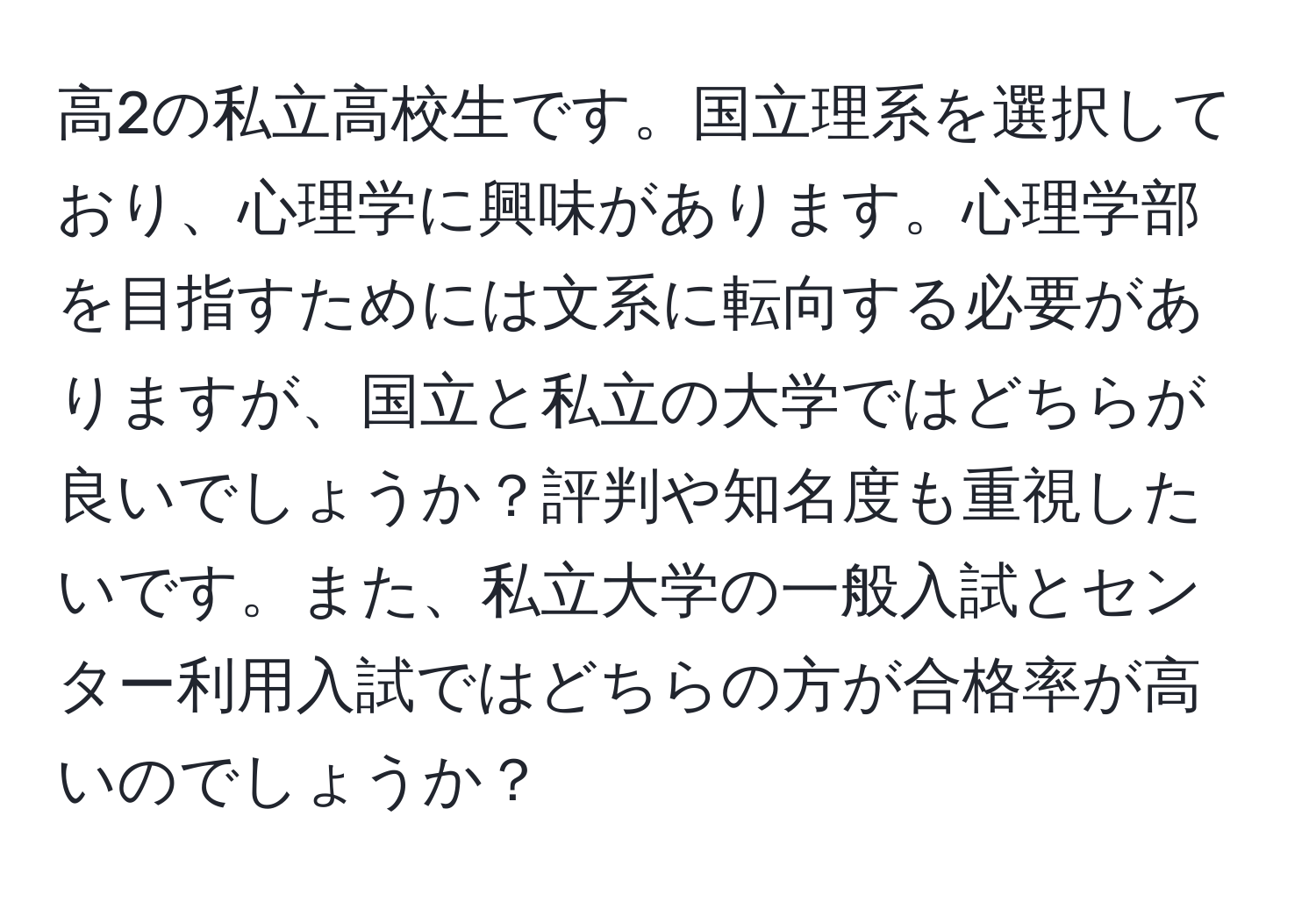 高2の私立高校生です。国立理系を選択しており、心理学に興味があります。心理学部を目指すためには文系に転向する必要がありますが、国立と私立の大学ではどちらが良いでしょうか？評判や知名度も重視したいです。また、私立大学の一般入試とセンター利用入試ではどちらの方が合格率が高いのでしょうか？