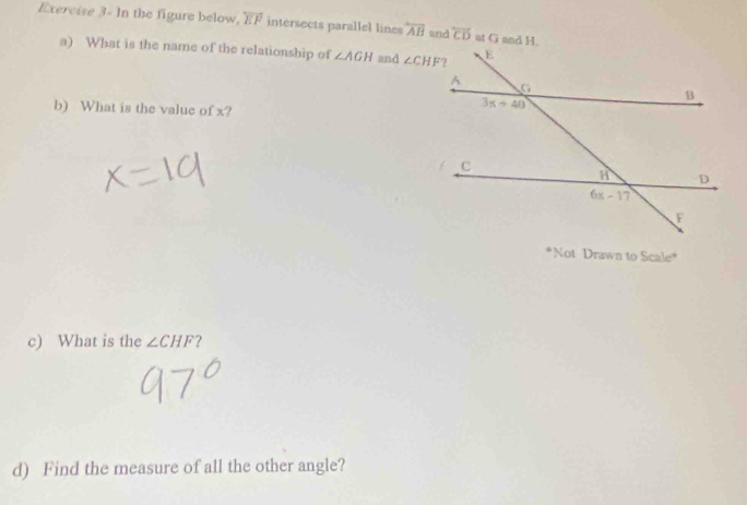 Exercise 3- In the figure below, overleftrightarrow EF intersects parallel lines overleftrightarrow AB and overline CD at G and H.
a) What is the name of the relationship of ∠ AGH and 
b) What is the value of x?
*Not Drawn to Scale*
c) What is the ∠ CHF 7
d) Find the measure of all the other angle?