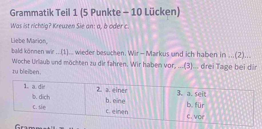 Grammatik Teil 1 (5 Punkte - 10 Lücken) 
Was ist richtig? Kreuzen Sie an: a, b oder c. 
Liebe Marion, 
bald können wir ...(1)... wieder besuchen. Wir - Markus und ich haben in ...(2)... 
Woche Urlaub und möchten zu dir fahren. Wir haben vor, ...(3)... drei Tage bei dir 
zu bleiben. 
Gramm