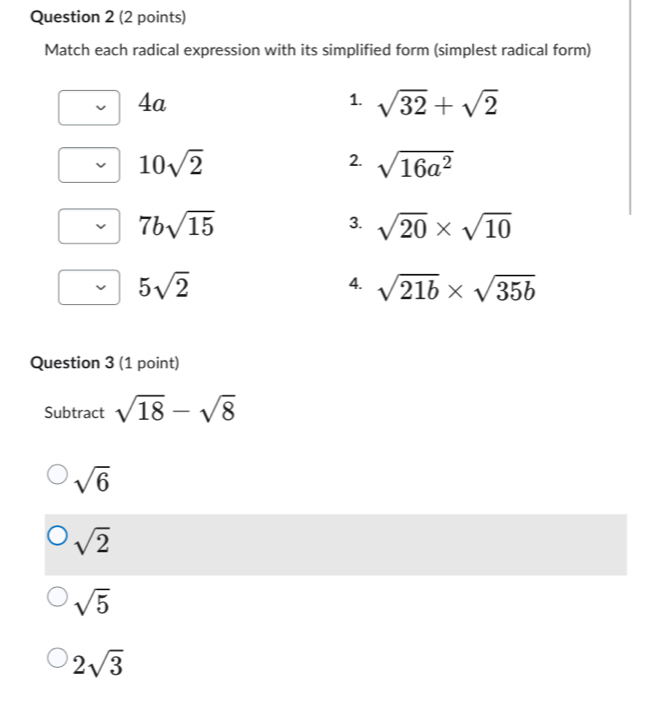 Match each radical expression with its simplified form (simplest radical form)
4a
1. sqrt(32)+sqrt(2)
10sqrt(2)
2. sqrt(16a^2)
7bsqrt(15)
3. sqrt(20)* sqrt(10)
5sqrt(2)
4. sqrt(21b)* sqrt(35b)
Question 3 (1 point)
Subtract sqrt(18)-sqrt(8)
sqrt(6)
sqrt(2)
sqrt(5)
2sqrt(3)