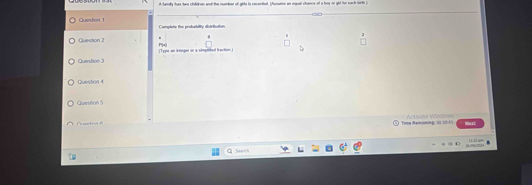 A family has two children and the number of girls is recorded. (Assume an equal chance of a boy or girl for each birth ) 
Question 1 
Complete the probability distribution 
* 
Question 2 P(x) 
(Type an integer or a simplified fraction.) 
Question 3 
Question 4 
Question 5 
Nuoction B Activate Windows Next 
Time Remaining: 00 59:41 
11:22 pm 
Q Search 26/09/2024 4