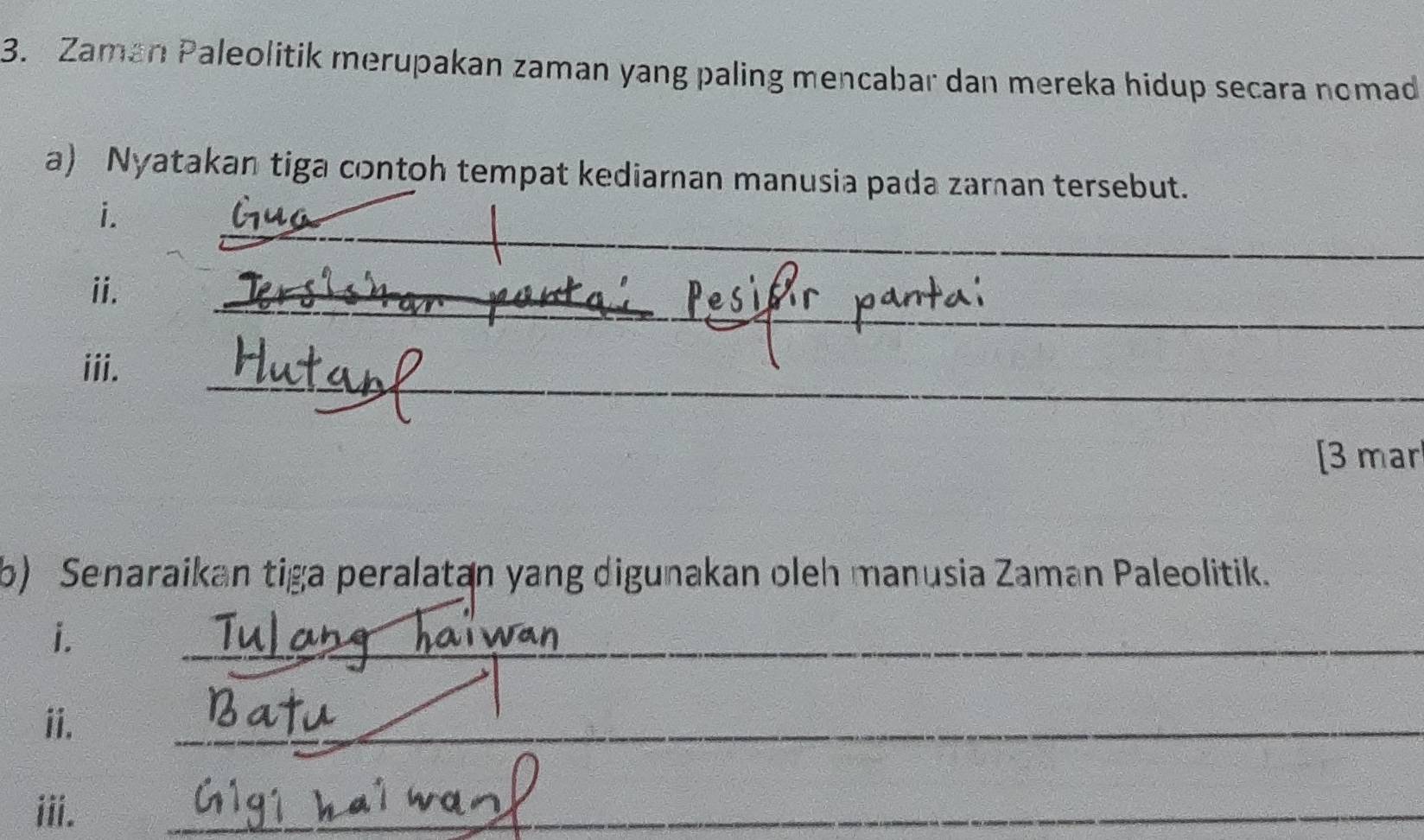 Zaman Paleolitik merupakan zaman yang paling mencabar dan mereka hidup secara nomad 
a) Nyatakan tiga contoh tempat kediaran manusia pada zaman tersebut. 
_ 
i. 
_ 
ii. 
_ 
iii. 
[3 mar 
b) Senaraikan tiga peralatan yang digunakan oleh manusia Zaman Paleolitik. 
i. 
_ 
ii. 
_ 
iii. 
_