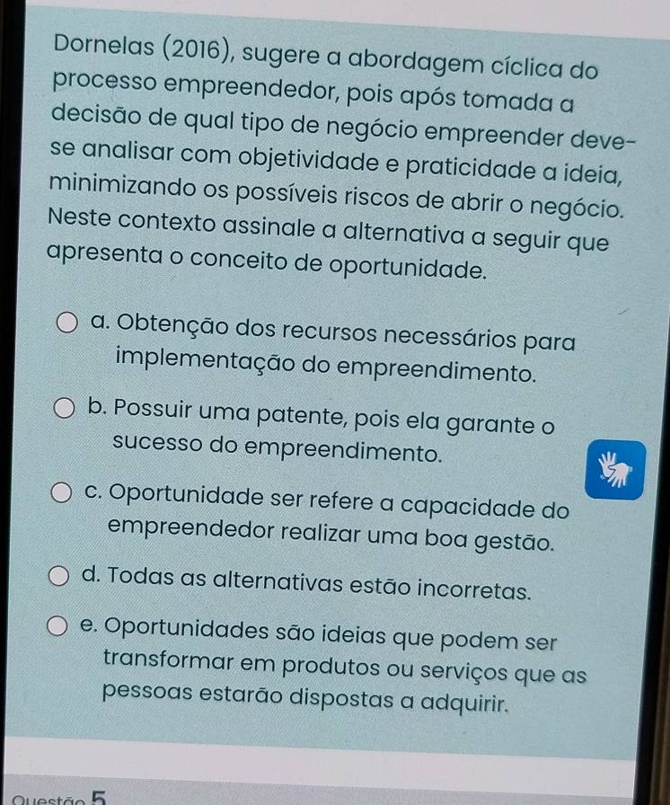 Dornelas (2016), sugere a abordagem cíclica do
processo empreendedor, pois após tomada a
decisão de qual tipo de negócio empreender deve-
se analisar com objetividade e praticidade a ideia,
minimizando os possíveis riscos de abrir o negócio.
Neste contexto assinale a alternativa a seguir que
apresenta o conceito de oportunidade.
a. Obtenção dos recursos necessários para
implementação do empreendimento.
b. Possuir uma patente, pois ela garante o
sucesso do empreendimento.
c. Oportunidade ser refere a capacidade do
empreendedor realizar uma boa gestão.
d. Todas as alternativas estão incorretas.
e. Oportunidades são ideias que podem ser
transformar em produtos ou serviços que as
pessoas estarão dispostas a adquirir.
Questão 5