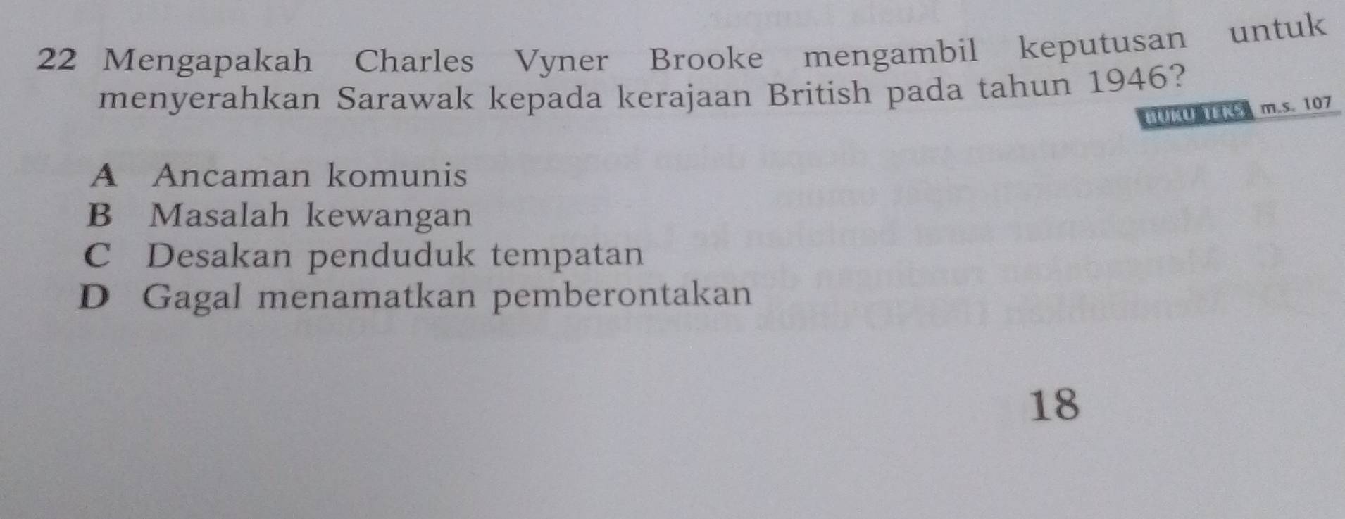 Mengapakah Charles Vyner Brooke mengambil keputusan untuk
menyerahkan Sarawak kepada kerajaan British pada tahun 1946?
UUIES m.s. 107
A Ancaman komunis
B Masalah kewangan
C Desakan penduduk tempatan
D Gagal menamatkan pemberontakan
18