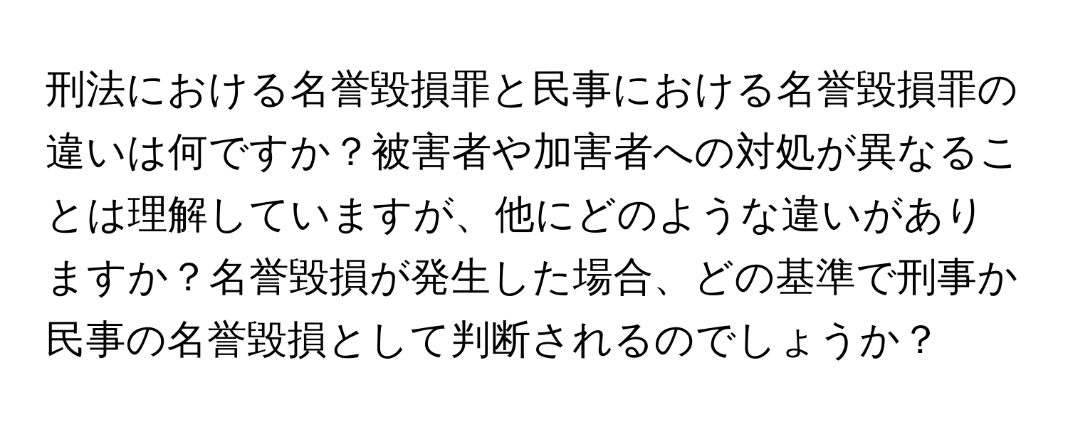 刑法における名誉毀損罪と民事における名誉毀損罪の違いは何ですか？被害者や加害者への対処が異なることは理解していますが、他にどのような違いがありますか？名誉毀損が発生した場合、どの基準で刑事か民事の名誉毀損として判断されるのでしょうか？